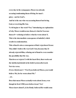 every day in the synagogues, Moseswas already
accusing/condemning them of living for man’s
glory—not for God’s.
And he is the one who was accusing them of not loving
God, or receiving His Son.
Vs 46 begins w/ the word “For,” introducing an explanation
of why Moses wouldaccuse them, & what he’d accuse
them of=> refusing to believe what he wrote about X.
This is the intermediate consequence ofunbelief, which
results in condemnation.
This refusal is also a consequenceoftheir rejectionof Jesus:
They didn’t believe He was God’s Son, because they’d
already rejectedHim, refusing out of hand to even consider
the possibility that He was.
Man loves or rejects X with his heart first, then works out
the intellectualdetails in his belief system afterward.
Not vice versa.
[Verse 46](Jesus)=> “Forif you believed Moses,you would
believe Me, for he wrote about Me.”
- 15 -
Does that mean Moses actuallywrote about Jesus, even
though he lived 1500 years before Jesus? Yes!
Moses knew aboutX, & he firmly believed He would come
 