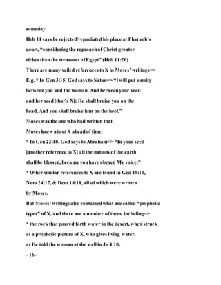 someday.
Heb 11 says he rejected/repudiated his place at Pharaoh’s
court, “considering the reproachof Christ greater
riches than the treasures ofEgypt” (Heb 11:26).
There are many veiled references to X in Moses’writings=>
E.g. * In Gen 3:15, Godsays to Satan=> “Iwill put enmity
betweenyou and the woman, And betweenyour seed
and her seed[that’s X]; He shall bruise you on the
head, And you shall bruise him on the heel.”
Moses was the one who had written that.
Moses knew aboutX ahead of time.
* In Gen 22:18, God says to Abraham=> “In your seed
[another reference to X] all the nations of the earth
shall be blessed, because youhave obeyed My voice."
* Other similar references to X are found in Gen 49:10,
Num 24:17, & Deut 18:18, all of which were written
by Moses.
But Moses’writings also containedwhat are called “prophetic
types” of X, and there are a number of them, including=>
* the rock that poured forth water in the desert, when struck
as a prophetic picture of X, who gives living water,
as He told the woman at the well in Jn 4:10.
- 16 -
 