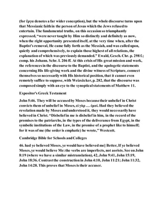 (for ἔργα denotes a far wider conception), but the whole discourse turns upon
that Messianic faithin the person of Jesus which the Jews refusedto
entertain. The fundamental truths, on this occasionso triumphantly
expressed, “were nevertaught by Him so distinctly and definitely as now,
when the right opportunity presenteditself, at the very time when, after the
Baptist’s removal, He came fully forth as the Messiah, and was calledupon,
quietly and comprehensively, to explain those highest of all relations, the
explanation of which was previously demanded.” Ewald, Gesch. Chr. p. 298 f.;
comp. his Johann. Schr. I. 206 ff. At this crisis of His greatmission and work,
the referencesin the discourse to the Baptist, and the apologetic statements
concerning His life-giving work and the divine witness of Scripture, connect
themselves so necessarilywith His historical position, that it cannot even
remotely suffice to suppose, with Weizsäcker, p. 282, that the discourse was
composedsimply with an eye to the synopticalstatements of Matthew 11.
Expositor's Greek Testament
John 5:46. They will be accusedby Moses becausetheir unbelief in Christ
convicts them of unbelief in Moses, εἰ γὰρ … ἐμοί. Had they believed the
revelation made by Moses andunderstood it, they would necessarilyhave
believed in Christ. “Disbeliefin me is disbelief in him, in the record of the
promises to the patriarchs, in the types of the deliverance from Egypt, in the
symbolic institutions of the Law, in the promise of a prophet like to himself;
for it was of me (the order is emphatic) he wrote,” Westcott.
Cambridge Bible for Schools andColleges
46. had ye believed Moses, ye would have believed me] Better, If ye believed
Moses,ye would believe Me:the verbs are imperfects, not aorists. See onJohn
8:19 (where we have a similar mistranslation), 42, John 9:41, John 15:19,
John 18:36. Contrastthe constructionin John 4:10, John 11:21; John 11:32,
John 14:28. This proves that Moses is their accuser.
 
