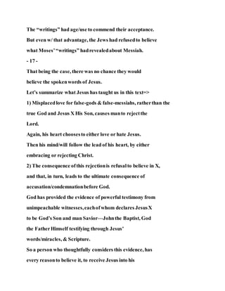 The “writings” had age/use to commend their acceptance.
But even w/ that advantage, the Jews had refusedto believe
what Moses’“writings” hadrevealedabout Messiah.
- 17 -
That being the case, there was no chance they would
believe the spokenwords of Jesus.
Let’s summarize what Jesus has taught us in this text=>
1) Misplacedlove for false-gods & false-messiahs, ratherthan the
true God and Jesus X His Son, causes manto rejectthe
Lord.
Again, his heart choosesto either love or hate Jesus.
Then his mind/will follow the lead of his heart, by either
embracing or rejecting Christ.
2) The consequence ofthis rejectionis refusalto believe in X,
and that, in turn, leads to the ultimate consequence of
accusation/condemnationbefore God.
God has provided the evidence of powerful testimony from
unimpeachable witnesses,eachofwhom declares JesusX
to be God’s Son and man Savior—Johnthe Baptist, God
the FatherHimself testifying through Jesus’
words/miracles, & Scripture.
So a person who thoughtfully considers this evidence, has
every reasonto believe it, to receive Jesus into his
 