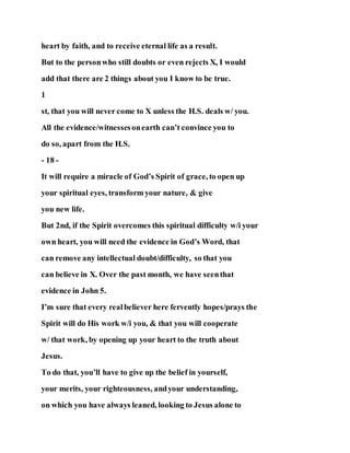 heart by faith, and to receive eternal life as a result.
But to the personwho still doubts or even rejects X, I would
add that there are 2 things about you I know to be true.
1
st, that you will never come to X unless the H.S. deals w/ you.
All the evidence/witnessesonearth can’t convince you to
do so, apart from the H.S.
- 18 -
It will require a miracle of God’s Spirit of grace, to open up
your spiritual eyes, transform your nature, & give
you new life.
But 2nd, if the Spirit overcomes this spiritual difficulty w/i your
own heart, you will need the evidence in God’s Word, that
can remove any intellectual doubt/difficulty, so that you
can believe in X. Over the past month, we have seenthat
evidence in John 5.
I’m sure that every realbeliever here fervently hopes/prays the
Spirit will do His work w/i you, & that you will cooperate
w/ that work, by opening up your heart to the truth about
Jesus.
To do that, you’ll have to give up the belief in yourself,
your merits, your righteousness, andyour understanding,
on which you have always leaned, looking to Jesus alone to
 