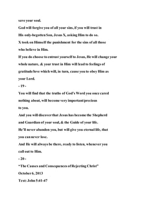 save your soul.
God will forgive you of all your sins, if you will trust in
His only-begottenSon, Jesus X, asking Him to do so.
X took on Himself the punishment for the sins of all those
who believe in Him.
If you do choose to entrust yourself to Jesus, He will change your
whole nature, & your trust in Him will lead to feelings of
gratitude/love which will, in turn, cause you to obey Him as
your Lord.
- 19 -
You will find that the truths of God’s Word you once cared
nothing about, will become very important/precious
to you.
And you will discoverthat Jesus has become the Shepherd
and Guardian of your soul, & the Guide of your life.
He’ll never abandon you, but will give you eternal life, that
you cannever lose.
And He will always be there, ready to listen, whenever you
call out to Him.
- 20 -
“The Causes and Consequences ofRejecting Christ”
October6, 2013
Text: John 5:41-47
 