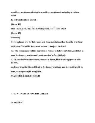 would accuse them and what he would accuse themof: refusing to believe
what
he [12 wrote]about Christ.
[Verse 46]
Heb 11:26;Gen 3:15; 22:18; 49:10;Num 24:17; Deut 18:18
[Verse 47]
Summary
11. Misplacedlove for false gods and false messiahs ratherthan the true God
and Jesus Christ His Son, leads man to [14 reject] the Lord.
12. The consequenceofthis rejectionis refusal to believe in Christ, and that in
turn leads to accusationand condemnation before [8 God].
13. If you do choose to entrust yourself to Jesus, He will change your whole
nature,
and your trust in Him will lead to feelings of gratitude and love which will, in
turn, cause you to [10 obey] Him.
MASTER'S BIBLE CHURCH
THE WITNESSESFOR THE CHRIST
John 5:30-47
 