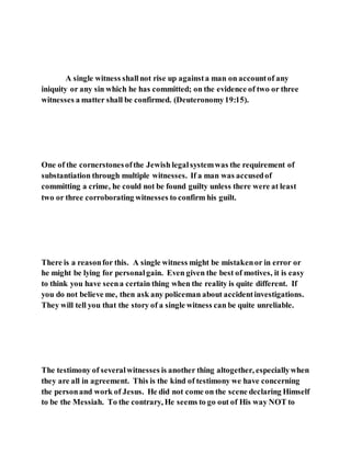 A single witness shallnot rise up againsta man on accountof any
iniquity or any sin which he has committed; on the evidence of two or three
witnesses a matter shall be confirmed. (Deuteronomy19:15).
One of the cornerstonesofthe Jewish legalsystemwas the requirement of
substantiation through multiple witnesses. If a man was accusedof
committing a crime, he could not be found guilty unless there were at least
two or three corroborating witnesses to confirm his guilt.
There is a reasonfor this. A single witness might be mistakenor in error or
he might be lying for personalgain. Even given the best of motives, it is easy
to think you have seena certain thing when the reality is quite different. If
you do not believe me, then ask any policeman about accidentinvestigations.
They will tell you that the story of a single witness can be quite unreliable.
The testimony of severalwitnesses is another thing altogether, especiallywhen
they are all in agreement. This is the kind of testimony we have concerning
the personand work of Jesus. He did not come on the scene declaring Himself
to be the Messiah. To the contrary, He seems to go out of His way NOT to
 