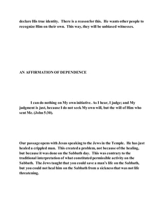 declare His true identity. There is a reasonfor this. He wants other people to
recognize Him on their own. This way, they will be unbiased witnesses.
AN AFFIRMATION OF DEPENDENCE
I can do nothing on My own initiative. As I hear, I judge; and My
judgment is just, because I do not seek Myown will, but the will of Him who
sent Me. (John 5:30).
Our passageopens with Jesus speaking to the Jews in the Temple. He has just
healed a crippled man. This createda problem, not because ofthe healing,
but because it was done on the Sabbath day. This was contrary to the
traditional interpretation of what constituted permissible activity on the
Sabbath. The Jews taught that you could save a man’s life on the Sabbath,
but you could not heal him on the Sabbath from a sicknessthat was not life
threatening.
 