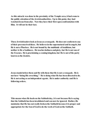 As this miracle was done in the proximity of the Temple area, it had come to
the public attention of the Jewishauthorities. Up to this point, they had
watchedJesus from afar. Now they have their first open confrontation with
Him. It will not be their last.
These Jewishleaders look atJesus as a renegade. He does not conform to any
of their preconceivedideas. He believes in the supernatural and in angels, but
He is not a Pharisee. He is not bound by the multitude of traditions, but
neither is He a Sadducee. He teaches holiness andpiety, but He is not one of
the Essenes. He is proclaiming a coming kingdom, but He is not of the party
known as the Zealots.
Jesus stands before them and He tells them that He is not a renegade. He is
not here “doing His own thing.” He is doing what He has been directed to do.
He is not acting as an independent agents. He is under authority and He is
following orders.
This means when He heals on the Sabbath day, it is not because He is saying
that the Sabbath has been invalidated and can now be ignored. Rather, He
maintains that He has not really broken the Sabbath because it is proper and
appropriate for the Son of God to do the work of God on the Sabbath.
 