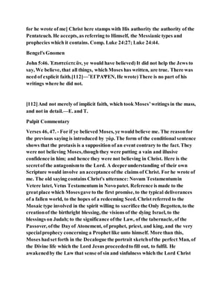 for he wrote of me] Christ here stamps with His authority the authority of the
Pentateuch. He accepts, as referring to Himself, the Messianic types and
prophecies which it contains. Comp. Luke 24:27; Luke 24:44.
Bengel's Gnomen
John 5:46. Ἐπιστεύετε ἂν, ye would have believed) It did not help the Jews to
say, We believe, that all things, which Moses has written, are true. There was
need of explicit faith.[112]—ἜΓΡΑΨΕΝ, He wrote)There is no part of his
writings where he did not.
[112]And not merely of implicit faith, which took Moses’writings in the mass,
and not in detail.—E. and T.
Pulpit Commentary
Verses 46, 47. - For if ye believed Moses, ye would believe me. The reasonfor
the previous saying is introduced by γάρ. The form of the conditional sentence
shows that the protasis is a supposition of an event contrary to the fact. They
were not believing Moses,though they were putting a vain and illusive
confidence in him; and hence they were not believing in Christ. Here is the
secretof the antagonismto the Lord. A deeperunderstanding of their own
Scripture would involve an acceptanceofthe claims of Christ. For he wrote of
me. The old saying contains Christ's utterance: Novum Testamentumin
Vetere latet, Vetus Testamentum in Novo patet. Reference is made to the
greatplace which Mosesgave to the first promise, to the typical deliverances
of a fallen world, to the hopes of a redeeming Seed. Christ referred to the
Mosaic type involved in the spirit willing to sacrifice the Only Begotten, to the
creationof the birthright blessing, the visions of the dying Israel, to the
blessings on Judah; to the significance ofthe Law, of the tabernacle, of the
Passover, ofthe Dayof Atonement, of prophet, priest, and king, and the very
specialprophecy concerning a Prophet like unto himself. More than this,
Moses hadset forth in the Decalogue the portrait sketchofthe perfect Man, of
the Divine life which the Lord Jesus proceededto fill out, to fulfil. He
awakenedby the Law that sense of sin and sinfulness which the Lord Christ
 