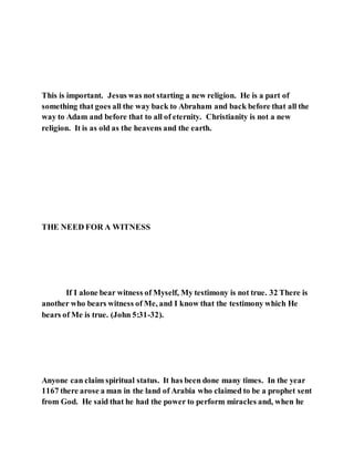 This is important. Jesus was not starting a new religion. He is a part of
something that goes all the way back to Abraham and back before that all the
way to Adam and before that to all of eternity. Christianity is not a new
religion. It is as old as the heavens and the earth.
THE NEED FOR A WITNESS
If I alone bear witness of Myself, My testimony is not true. 32 There is
another who bears witness of Me, and I know that the testimony which He
bears of Me is true. (John 5:31-32).
Anyone can claim spiritual status. It has been done many times. In the year
1167 there arose a man in the land of Arabia who claimed to be a prophet sent
from God. He said that he had the power to perform miracles and, when he
 