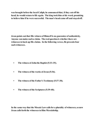 was brought before the localCaliph, he announced that, if they cut off his
head, he would return to life again. The king took him at his word, promising
to believe him if he were successful. The man’s head came off and stayedoff.
Jesus points out that His witness of Himself is no guarantee of authenticity.
Anyone can make such a claim. The real question is whether there are
witnesses to back up His claims. In the following verses, He presents four
such witnesses.
• The witness of John the Baptist (5:33-35).
• The witness of the works of Jesus (5:36).
• The witness of the Father’s Testimony (5:37-38).
• The witness of the Scriptures (5:39-40).
In the same way that the Mosaic Law calls for a plurality of witnesses, so now
Jesus calls forth the witnesses to Him Messiahship.
 
