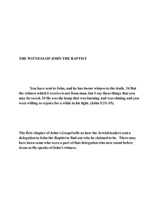 THE WITNESS OF JOHN THE BAPTIST
You have sent to John, and he has borne witness to the truth. 34 But
the witness which I receive is not from man, but I say these things that you
may be saved. 35 He was the lamp that was burning and was shining and you
were willing to rejoice for a while in his light. (John 5:33-35).
The first chapter of John’s Gospeltells us how the Jewishleaders senta
delegationto John the Baptistto find out who he claimed to be. There may
have been some who were a part of that delegationwho now stand before
Jesus as He speaks ofJohn’s witness.
 