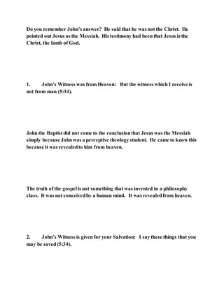 Do you remember John’s answer? He said that he was not the Christ. He
pointed out Jesus as the Messiah. His testimony had been that Jesus is the
Christ, the lamb of God.
1. John’s Witness was from Heaven: But the witness which I receive is
not from man (5:34).
John the Baptistdid not come to the conclusionthat Jesus was the Messiah
simply because Johnwas a perceptive theologystudent. He came to know this
because it was revealedto him from heaven.
The truth of the gospelis not something that was invented in a philosophy
class. It was not conceivedby a human mind. It was revealedfrom heaven.
2. John’s Witness is given for your Salvation: I say these things that you
may be saved (5:34).
 