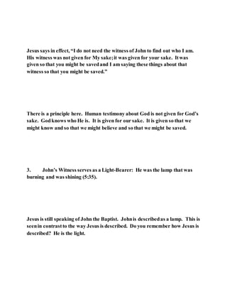 Jesus says in effect, “I do not need the witness of John to find out who I am.
His witness was not given for My sake;it was given for your sake. Itwas
given so that you might be savedand I am saying these things about that
witness so that you might be saved.”
There is a principle here. Human testimony about God is not given for God’s
sake. Godknows who He is. It is given for our sake. It is given so that we
might know and so that we might believe and so that we might be saved.
3. John’s Witness serves as a Light-Bearer: He was the lamp that was
burning and was shining (5:35).
Jesus is still speaking of John the Baptist. Johnis describedas a lamp. This is
seenin contrastto the way Jesus is described. Do you remember how Jesus is
described? He is the light.
 