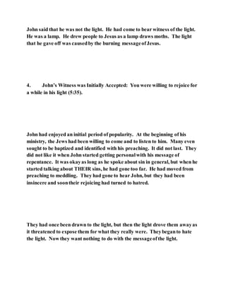 John said that he was not the light. He had come to bear witness of the light.
He was a lamp. He drew people to Jesus as a lamp draws moths. The light
that he gave off was causedby the burning messageofJesus.
4. John’s Witness was Initially Accepted: You were willing to rejoice for
a while in his light (5:35).
John had enjoyed an initial period of popularity. At the beginning of his
ministry, the Jews had been willing to come and to listen to him. Many even
sought to be baptized and identified with his preaching. It did not last. They
did not like it when John started getting personalwith his message of
repentance. It was okayas long as he spoke about sin in general, but when he
started talking about THEIR sins, he had gone too far. He had moved from
preaching to meddling. They had gone to hear John, but they had been
insincere and soontheir rejoicing had turned to hatred.
They had once been drawn to the light, but then the light drove them awayas
it threatened to expose them for what they really were. Theybeganto hate
the light. Now they want nothing to do with the messageofthe light.
 