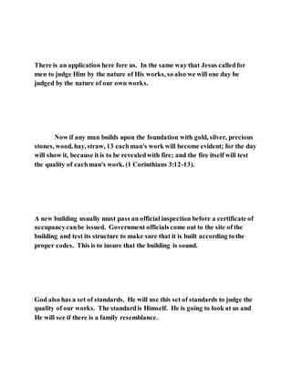 There is an application here fore us. In the same way that Jesus calledfor
men to judge Him by the nature of His works, so also we will one day be
judged by the nature of our own works.
Now if any man builds upon the foundation with gold, silver, precious
stones, wood, hay, straw, 13 eachman's work will become evident; for the day
will show it, because it is to be revealedwith fire; and the fire itself will test
the quality of eachman's work. (1 Corinthians 3:12-13).
A new building usually must pass an official inspection before a certificate of
occupancycanbe issued. Government officials come out to the site of the
building and test its structure to make sure that it is built according to the
proper codes. This is to insure that the building is sound.
God also has a set of standards. He will use this set of standards to judge the
quality of our works. The standardis Himself. He is going to look at us and
He will see if there is a family resemblance.
 