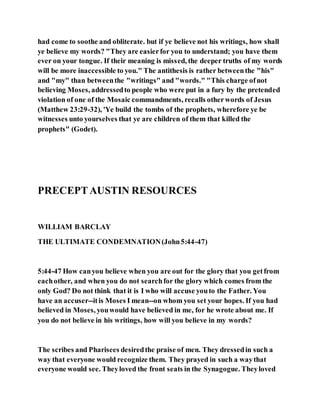 had come to soothe and obliterate. but if ye believe not his writings, how shall
ye believe my words? "They are easierfor you to understand; you have them
ever on your tongue. If their meaning is missed, the deeper truths of my words
will be more inaccessible to you." The antithesis is rather betweenthe "his"
and "my" than betweenthe "writings" and "words." "This charge ofnot
believing Moses, addressedto people who were put in a fury by the pretended
violation of one of the Mosaic commandments, recalls otherwords of Jesus
(Matthew 23:29-32), 'Ye build the tombs of the prophets, wherefore ye be
witnesses unto yourselves that ye are children of them that killed the
prophets" (Godet).
PRECEPTAUSTIN RESOURCES
WILLIAM BARCLAY
THE ULTIMATE CONDEMNATION(John5:44-47)
5:44-47 How canyou believe when you are out for the glory that you getfrom
eachother, and when you do not searchfor the glory which comes from the
only God? Do not think that it is I who will accuse youto the Father. You
have an accuser--itis Moses I mean--on whom you set your hopes. If you had
believed in Moses, youwould have believed in me, for he wrote about me. If
you do not believe in his writings, how will you believe in my words?
The scribes and Pharisees desiredthe praise of men. They dressedin such a
way that everyone would recognize them. They prayed in such a waythat
everyone would see. Theyloved the front seats in the Synagogue. Theyloved
 