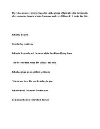 There is a contrasthere betweenthe spokenvoice of God attesting the identity
of Jesus versus those to whom Jesus now addressedHimself. It looks like this:
John the Baptist
Unbelieving Audience
John the Baptistheard the voice of the Lord identifying Jesus
You have neither heard His voice at any time
John has given us an abiding testimony
You do not have His word abiding in you
John believed the words from heaven
You do not believe Him whom He sent
 