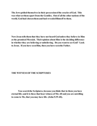 The Jews prided themselves in their possessionofthe oracles ofGod. This
was what setthem apart from the Gentiles. Out of all the other nations of the
world, God had chosenthem and had revealedHimself to them.
Now Jesus tells them that they have not heard God unless they believe in Him
as the promised Messiah. Theiropinion about Him is the deciding difference
in whether they are believing or unbelieving. Do you want to see God? Look
to Jesus. If you have seenHim, then you have seenthe Father.
THE WITNESS OF THE SCRIPTURES
You searchthe Scriptures, because you think that in them you have
eternal life; and it is these that bear witness of Me; 40 and you are unwilling
to come to Me, that you may have life. (John 5:39-40).
 