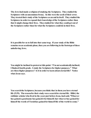 The Jews had made a religion of studying the Scriptures. They studied the
Scriptures with an uncommon frenzy. In this were the seeds of their error.
They treated their study of the Scriptures as an end in itself. They studied the
Scriptures in order to expand their knowledge ofthe Scriptures rather than
that it might change their lives. Theystudied for what they could get out of
the Scriptures rather than for what the Scriptures could do in their lives.
It is possible for us to fall into that same trap. If your study of the Bible
remains on an academic plane, then you are following in the footsteps of these
unbelieving Jews.
You might be inclined to protestat this point: “I’m not academicallyinclined;
I flunked fourth grade. I study the Scriptures for higher purposes.” What
are those higher purposes? Is it in order to learn about eternal life? Notice
what Jesus says.
You searchthe Scriptures, because you think that in them you have eternal
life (5:39). The reasonfor their study was a searchfor eternal life. Hillel, the
rabbinic scholarwho lived in the years just before Jesus, had said, “Whoever
has gaineda goodname has gained it for himself; but whoeverhas gainedfor
himself the words of Torahhas gained for himself life of the world to come.”
 