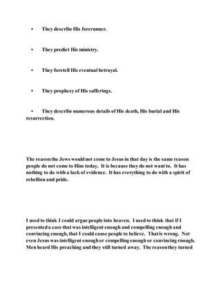 • They describe His forerunner.
• They predict His ministry.
• They foretell His eventual betrayal.
• They prophesy of His sufferings.
• They describe numerous details of His death, His burial and His
resurrection.
The reasonthe Jews wouldnot come to Jesus in that day is the same reason
people do not come to Him today. It is because they do not want to. It has
nothing to do with a lack of evidence. It has everything to do with a spirit of
rebellion and pride.
I used to think I could argue people into heaven. I used to think that if I
presenteda case that was intelligent enough and compelling enough and
convincing enough, that I could cause people to believe. Thatis wrong. Not
even Jesus was intelligent enoughor compelling enough or convincing enough.
Men heard His preaching and they still turned away. The reasonthey turned
 
