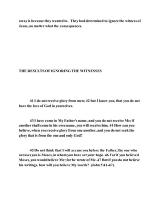 awayis because they wanted to. They had determined to ignore the witness of
Jesus, no matter what the consequences.
THE RESULTS OF IGNORING THE WITNESSES
41 I do not receive glory from men; 42 but I know you, that you do not
have the love of God in yourselves.
43 I have come in My Father's name, and you do not receive Me;if
another shall come in his own name, you will receive him. 44 How canyou
believe, when you receive glory from one another, and you do not seek the
glory that is from the one and only God?
45 Do not think that I will accuse youbefore the Father;the one who
accusesyou is Moses, in whom you have set your hope. 46 Forif you believed
Moses,you would believe Me; for he wrote of Me. 47 But if you do not believe
his writings, how will you believe My words? (John 5:41-47).
 