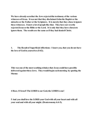 We have alreadyseenthat the Jews rejectedthe testimony of the various
witnesses ofJesus. Itwas not that they disclaimed John the Baptist or the
miracles or the Father or the Scriptures. It is merely that they chose to ignore
these witnesses. I know a lot of people like that. They have not overtly
rejectedJesus orthe Bible or the Lord. It is only that they have chosento
ignore them. The results are the same as if they had denied Christ.
1. The Resultof SuperficialAffections: I know you, that you do not have
the love of God in yourselves (5:42).
This was one of the most scathing rebukes that Jesus could have possibly
delivered againstthese Jews. Theywould begin eachmorning by quoting the
Shema:
4 Hear, O Israel! The LORD is our God, the LORD is one!
5 And you shall love the LORD your God with all your heart and with all
your soul and with all your might. (Deuteronomy 6:4-5).
 