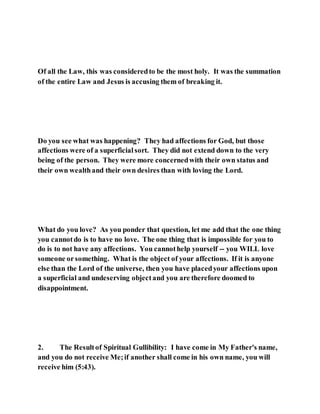 Of all the Law, this was consideredto be the most holy. It was the summation
of the entire Law and Jesus is accusing them of breaking it.
Do you see what was happening? They had affections for God, but those
affections were of a superficialsort. They did not extend down to the very
being of the person. They were more concernedwith their own status and
their own wealthand their own desires than with loving the Lord.
What do you love? As you ponder that question, let me add that the one thing
you cannotdo is to have no love. The one thing that is impossible for you to
do is to not have any affections. You cannothelp yourself -- you WILL love
someone orsomething. What is the object of your affections. If it is anyone
else than the Lord of the universe, then you have placedyour affections upon
a superficial and undeserving objectand you are therefore doomed to
disappointment.
2. The Resultof Spiritual Gullibility: I have come in My Father's name,
and you do not receive Me;if another shall come in his own name, you will
receive him (5:43).
 