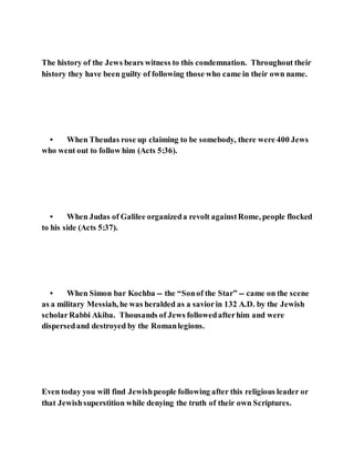 The history of the Jews bears witness to this condemnation. Throughout their
history they have been guilty of following those who came in their own name.
• When Theudas rose up claiming to be somebody, there were 400 Jews
who went out to follow him (Acts 5:36).
• When Judas of Galilee organizeda revolt againstRome, people flocked
to his side (Acts 5:37).
• When Simon bar Kochba -- the “Sonof the Star” -- came on the scene
as a military Messiah, he was heralded as a saviorin 132 A.D. by the Jewish
scholarRabbi Akiba. Thousands of Jews followedafterhim and were
dispersedand destroyed by the Romanlegions.
Even today you will find Jewishpeople following after this religious leader or
that Jewishsuperstition while denying the truth of their own Scriptures.
 