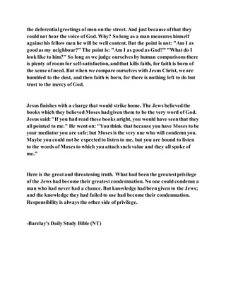 the deferentialgreetings of men on the street. And just because ofthat they
could not hear the voice of God. Why? So long as a man measures himself
againsthis fellow men he will be well content. But the point is not: "Am I as
goodas my neighbour?" The point is: "Am I as goodas God?" "What do I
look like to him?" So long as we judge ourselves by human comparisons there
is plenty of room for self-satisfaction, andthat kills faith, for faith is born of
the sense ofneed. But when we compare ourselves with Jesus Christ, we are
humbled to the dust, and then faith is born, for there is nothing left to do but
trust to the mercy of God.
Jesus finishes with a charge that would strike home. The Jews believedthe
books which they believed Moses hadgiven them to be the very word of God.
Jesus said:"If you had read these books aright, you would have seenthat they
all pointed to me." He went on: "You think that because you have Moses to be
your mediator you are safe;but Moses is the very one who will condemn you.
Maybe you could not be expectedto listen to me, but you are bound to listen
to the words of Moses to which you attach such value and they all spoke of
me."
Here is the greatand threatening truth. What had been the greatestprivilege
of the Jews had become their greatestcondemnation. No one could condemn a
man who had never had a chance. But knowledge hadbeen given to the Jews;
and the knowledge they had failed to use had become their condemnation.
Responsibility is always the other side of privilege.
-Barclay's Daily Study Bible (NT)
 