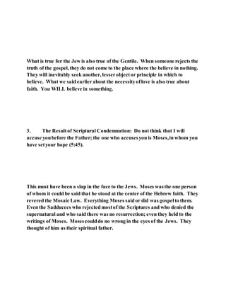 What is true for the Jew is also true of the Gentile. When someone rejects the
truth of the gospel, they do not come to the place where the believe in nothing.
They will inevitably seek another, lesserobjector principle in which to
believe. What we said earlierabout the necessityoflove is also true about
faith. You WILL believe in something.
3. The Resultof Scriptural Condemnation: Do not think that I will
accuse youbefore the Father; the one who accusesyou is Moses,in whom you
have setyour hope (5:45).
This must have been a slap in the face to the Jews. Moses wasthe one person
of whom it could be said that he stood at the center of the Hebrew faith. They
revered the Mosaic Law. Everything Moses saidor did was gospelto them.
Even the Sadducees who rejectedmostof the Scriptures and who denied the
supernatural and who said there was no resurrection; even they held to the
writings of Moses. Mosescoulddo no wrong in the eyes of the Jews. They
thought of him as their spiritual father.
 