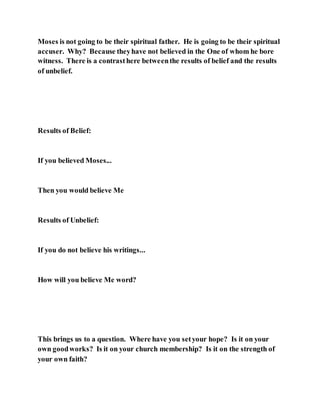 Moses is not going to be their spiritual father. He is going to be their spiritual
accuser. Why? Because theyhave not believed in the One of whom he bore
witness. There is a contrasthere betweenthe results of belief and the results
of unbelief.
Results of Belief:
If you believed Moses...
Then you would believe Me
Results of Unbelief:
If you do not believe his writings...
How will you believe Me word?
This brings us to a question. Where have you setyour hope? Is it on your
own goodworks? Is it on your church membership? Is it on the strength of
your own faith?
 