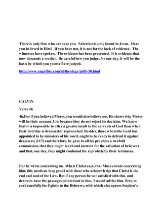 There is only One who can save you. Salvationis only found in Jesus. Have
you believed in Him? If you have not, it is not for the lack of evidence. The
witnesses have spoken. The evidence has been presented. It is evidence that
now demands a verdict. Be carefulhow you judge, for one day, it will be the
basis by which you yourself are judged.
http://www.angelfire.com/nt/theology/jn05-30.html
CALVIN
Verse 46
46.Forif you believed Moses,you would also believe me. He shows why Moses
will be their accuser. It is because they do not rejecthis doctrine. We know
that it is impossible to offer a greaterinsult to the servants of God than when
their doctrine is despisedor reproached. Besides, those whomthe Lord has
appointed to be ministers of his word, ought to be ready to defend it against
despisers;(117)and therefore, he gave to all his prophets a twofold
commission, that they might teachand instruct for the salvationof believers,
and that, one day, they might confound the reprobate by their testimony.
For he wrote concerning me. When Christ says, that Moseswrote concerning
him, this needs no long proof with those who acknowledge thatChrist is the
end and soulof the Law. But if any person be not satisfiedwith this, and
desire to have the passages pointedout to him, I would advise him, first, to
read carefully the Epistle to the Hebrews, with which also agrees Stephen’s
 