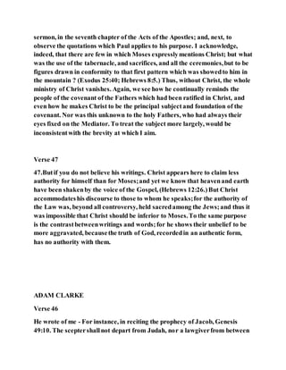 sermon, in the seventh chapter of the Acts of the Apostles; and, next, to
observe the quotations which Paul applies to his purpose. I acknowledge,
indeed, that there are few in which Moses expresslymentions Christ; but what
was the use of the tabernacle, and sacrifices, and all the ceremonies,but to be
figures drawn in conformity to that first pattern which was showedto him in
the mountain ? (Exodus 25:40; Hebrews 8:5.) Thus, without Christ, the whole
ministry of Christ vanishes. Again, we see how he continually reminds the
people of the covenant of the Fathers which had been ratified in Christ, and
even how he makes Christ to be the principal subjectand foundation of the
covenant. Nor was this unknown to the holy Fathers, who had always their
eyes fixed on the Mediator. To treat the subject more largely, would be
inconsistentwith the brevity at which I aim.
Verse 47
47.Butif you do not believe his writings. Christ appears here to claim less
authority for himself than for Moses;and yet we know that heavenand earth
have been shakenby the voice of the Gospel, (Hebrews 12:26.)But Christ
accommodateshis discourse to those to whom he speaks;for the authority of
the Law was, beyond all controversy, held sacredamong the Jews;and thus it
was impossible that Christ should be inferior to Moses.To the same purpose
is the contrastbetweenwritings and words;for he shows their unbelief to be
more aggravated, becausethe truth of God, recordedin an authentic form,
has no authority with them.
ADAM CLARKE
Verse 46
He wrote of me - For instance, in reciting the prophecy of Jacob, Genesis
49:10. The sceptershallnot depart from Judah, nor a lawgiverfrom between
 