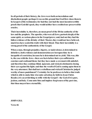 In all periods of their history, the Jews were both an incredulous and
disobedient people: perhaps it was on this ground that God first chose them to
be keepers ofhis testimonies;for had they not had the most incontrovertible
proofs that God did speak, they would neither have credited nor preservedhis
oracles.
Their incredulity is, therefore, no mean proof of the Divine authority of the
law and the prophets. The apostles, who were all Jews, partook deeplyof the
same spirit, as various places in the Gospelprove; and, had not they had the
fullest evidence of the divinity of their Master, they would not have believed,
much less have sealedthe truth with their blood. Thus their incredulity is a
strong proof of the authenticity of the Gospel.
When a man, through prejudice, bigotry, or malevolence, is determined to
disbelieve, both evidence and demonstration are lostupon him: he is
incapable of conviction, because he is determined not to yield. This was, this
is, the case with the Jews - there are facts before their eyes sufficient to
convince and confound them; but they have made a covenantwith unbelief,
and therefore they continue blind, ignorant, and wicked;obstinatelyclosing
their eyes againstthe light; and thus the wrath of God is coming upon them to
the very uttermost. But shall not a rebellious and wickedChristian be judged
worthy of more punishment? Certainly: for he professes to believe that truth
which is able to make him wise unto salvation, by faith in Jesus Christ.
Reader, it is an awful thing to trifle with the Gospel! - the God of it is pure,
jealous, and holy. Come unto him and implore forgiveness ofthy past sins,
that thou mayest have eternallife.
JOHN GILL
Verse 46
 