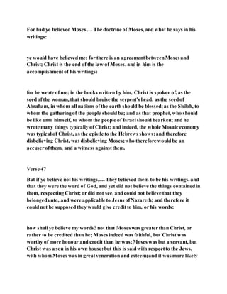 For had ye believed Moses,.... The doctrine of Moses, and what he says in his
writings:
ye would have believed me; for there is an agreementbetweenMosesand
Christ; Christ is the end of the law of Moses, andin him is the
accomplishmentof his writings:
for he wrote of me; in the books written by him, Christ is spokenof, as the
seedof the woman, that should bruise the serpent's head; as the seedof
Abraham, in whom all nations of the earth should be blessed;as the Shiloh, to
whom the gathering of the people should be; and as that prophet, who should
be like unto himself, to whom the people of Israelshould hearken; and he
wrote many things typically of Christ; and indeed, the whole Mosaic economy
was typical of Christ, as the epistle to the Hebrews shows:and therefore
disbelieving Christ, was disbelieving Moses;who therefore would be an
accuserofthem, and a witness againstthem.
Verse 47
But if ye believe not his writings,.... Theybelieved them to be his writings, and
that they were the word of God, and yet did not believe the things containedin
them, respecting Christ; or did not see, and could not believe that they
belongedunto, and were applicable to Jesus ofNazareth; and therefore it
could not be supposed they would give credit to him, or his words:
how shall ye believe my words? not that Moseswas greaterthan Christ, or
rather to be credited than he; Mosesindeed was faithful, but Christ was
worthy of more honour and credit than he was;Moses was but a servant, but
Christ was a son in his own house:but this is saidwith respectto the Jews,
with whom Moses was in greatveneration and esteem;and it was more likely
 