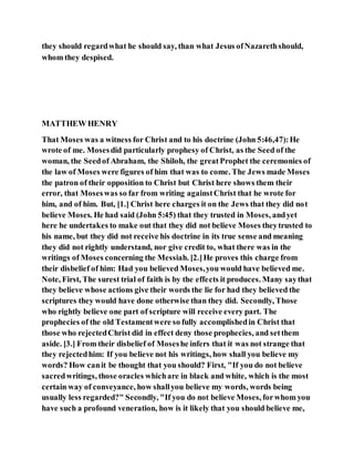they should regardwhat he should say, than what Jesus ofNazarethshould,
whom they despised.
MATTHEW HENRY
That Moses was a witness for Christ and to his doctrine (John 5:46,47):He
wrote of me. Mosesdid particularly prophesy of Christ, as the Seed of the
woman, the Seedof Abraham, the Shiloh, the greatProphet the ceremonies of
the law of Moses were figures of him that was to come. The Jews made Moses
the patron of their opposition to Christ but Christ here shows them their
error, that Moseswas so far from writing againstChrist that he wrote for
him, and of him. But, [1.] Christ here charges it on the Jews that they did not
believe Moses. He had said (John 5:45) that they trusted in Moses, andyet
here he undertakes to make out that they did not believe Moses theytrusted to
his name, but they did not receive his doctrine in its true sense and meaning
they did not rightly understand, nor give credit to, what there was in the
writings of Moses concerning the Messiah. [2.]He proves this charge from
their disbelief of him: Had you believed Moses,you would have believed me.
Note, First, The surest trial of faith is by the effects it produces. Many saythat
they believe whose actions give their words the lie for had they believed the
scriptures they would have done otherwise than they did. Secondly, Those
who rightly believe one part of scripture will receive every part. The
prophecies of the old Testamentwere so fully accomplishedin Christ that
those who rejectedChrist did in effect deny those prophecies, and setthem
aside. [3.] From their disbelief of Moseshe infers that it was not strange that
they rejectedhim: If you believe not his writings, how shall you believe my
words? How canit be thought that you should? First, "If you do not believe
sacredwritings, those oracles whichare in black and white, which is the most
certain way of conveyance, how shallyou believe my words, words being
usually less regarded?" Secondly, "If you do not believe Moses, forwhom you
have such a profound veneration, how is it likely that you should believe me,
 
