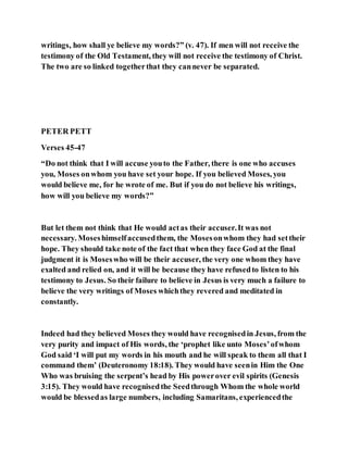 writings, how shall ye believe my words?” (v. 47). If men will not receive the
testimony of the Old Testament, they will not receive the testimony of Christ.
The two are so linked togetherthat they cannever be separated.
PETER PETT
Verses 45-47
“Do not think that I will accuse youto the Father, there is one who accuses
you, Moses onwhom you have set your hope. If you believed Moses, you
would believe me, for he wrote of me. But if you do not believe his writings,
how will you believe my words?”
But let them not think that He would actas their accuser.It was not
necessary. Moseshimselfaccusedthem, the Mosesonwhom they had settheir
hope. They should take note of the fact that when they face God at the final
judgment it is Moseswho will be their accuser, the very one whom they have
exalted and relied on, and it will be because they have refusedto listen to his
testimony to Jesus. So their failure to believe in Jesus is very much a failure to
believe the very writings of Moses whichthey revered and meditated in
constantly.
Indeed had they believed Moses they would have recognisedin Jesus, from the
very purity and impact of His words, the ‘prophet like unto Moses’ofwhom
God said ‘I will put my words in his mouth and he will speak to them all that I
command them’ (Deuteronomy 18:18). They would have seenin Him the One
Who was bruising the serpent’s head by His powerover evil spirits (Genesis
3:15). They would have recognisedthe Seedthrough Whom the whole world
would be blessedas large numbers, including Samaritans, experiencedthe
 