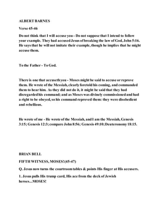 ALBERT BARNES
Verse 45-46
Do not think that I will accuse you - Do not suppose that I intend to follow
your example. They had accusedJesus ofbreaking the law of God, John 5:16.
He says that he will not imitate their example, though he implies that he might
accuse them.
To the Father - To God.
There is one that accusethyou - Moses might be said to accuse orreprove
them. He wrote of the Messiah, clearlyforetold his coming, and commanded
them to hear him. As they did not do it, it might be said that they had
disregardedhis command; and as Moses was divinely commissionedand had
a right to be obeyed, so his command reproved them: they were disobedient
and rebellious.
He wrote of me - He wrote of the Messiah, andI am the Messiah, Genesis
3:15; Genesis 12:3;compare John 8:56; Genesis 49:10;Deuteronomy18:15.
BRIAN BELL
FIFTH WITNESS, MOSES!(45-47)
Q. Jesus now turns the courtroomtables & points His finger at His accusers.
1. Jesus pulls His trump card, His ace from the deck of Jewish
heroes...MOSES!
 