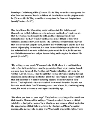 blessing of God through Him (Genesis 22:18). Theywould have recognisedthe
One from the house of Judah, to Whom all the obedience of the peoples would
be (Genesis 49:10). They would have recognisedthe Star and Sceptre from
Israel(Numbers 24:17).
Had they listened to Moses theywould not have tried to build around
themselves a wall of righteousness by making a multitude of requirements
that they were actually unable to fulfil, and have ignored the deeper
implications of the Law which would have convincedthem of their own
sinfulness and need for God’s mercy. The sacrificialsystemwas itself proof
that they could not keepthe Law, and yet they were trying to use the Law as a
means of justifying themselves. But even the sacrificialsystempointed to Him,
for as Isaiahhad drawn out in his interpretation of the Law, in the end the
sacrificiallamb must be a unique human being, suffering for the sins of His
people (Isaiah53).
‘His writings -- my words.’Compare Luke 16:31 where it is said that those
who refuse to listen to Moses andthe prophets will not be persuadedthough
one rose from the dead. The Scribes and Pharisees laidhuge stress on the
written ‘Law of Moses’. Theythought that eternal life was available through
meditation in it and response to it as proof that they were in the covenant. Yet
they did not listen to what it was saying because ofthe darkness in their
hearts. Their spiritual senseswere dulled. No wonderthen that they did not
hear the words of the One Who was greaterthan Moses, for, vital though they
were, His words were not in their eyes sanctifiedby age.
‘On whom you have setyour hope’. They had set everything aside apart from
their trust in Moses and his writings. These determined the course oftheir
whole lives. And yet because of their blindness, and because of their desire for
the approbation of their fellow seekers,they had missedMoses’essential
message, the message ofa Coming One Who would bring all to rights. There
 