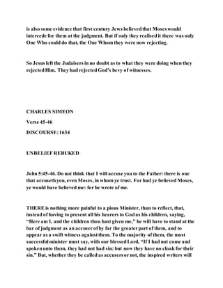 is also some evidence that first century Jews believedthat Moseswould
intercede for them at the judgment. But if only they realisedit there was only
One Who could do that, the One Whom they were now rejecting.
So Jesus left the Judaisers in no doubt as to what they were doing when they
rejectedHim. They had rejectedGod’s bevy of witnesses.
CHARLES SIMEON
Verse 45-46
DISCOURSE:1634
UNBELIEF REBUKED
John 5:45-46. Do not think that I will accuse you to the Father: there is one
that accusethyou, even Moses, in whom ye trust. For had ye believed Moses,
ye would have believed me: for he wrote of me.
THERE is nothing more painful to a pious Minister, than to reflect, that,
instead of having to present all his hearers to Godas his children, saying,
“Here am I, and the children thou hast given me,” he will have to stand at the
bar of judgment as an accuserofby far the greaterpart of them, and to
appear as a swift witness againstthem. To the majority of them, the most
successfulminister must say, with our blessedLord, “If I had not come and
spokenunto them, they had not had sin: but now they have no cloak for their
sin.” But, whether they be called as accusersornot, the inspired writers will
 