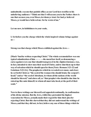 undoubtedly execute that painful office;as our Lord here testifies to his
unbelieving audience:“Think not that I will accuse you to the Father: there is
one that accuses you, even Moses, in whom ye trust: for had ye believed
Moses,ye would have believed me: for he wrote of me.”
Let me now, in faithfulness to your souls,
I. Setbefore you the charge which the whole inspired volume brings against
us—
Strong was that charge which Moses exhibited againstthe Jews—
[Much “had he written respecting Christ.” The whole ceremoniallaw was one
typical adumbration of him — — —the moral law itself, as denouncing a
curse againstevery one that should transgress it in the slightestinstance, was,
in fact, intended to shew men their need of Christ, and to shut them up to that
way of salvationwhich he should open for them [Note: Romans 3:21-22 and
Galatians 3:22-24.]. The prophecies which he revealedwere many and clear:
he set forth Christ as “the seedof the woman who should bruise the serpent’s
head;” and as “the seedof Abraham, in whom all the nations of the world
should be blessed;” and above all, as “that prophet who should in due time be
raisedup like unto himself; to whom all must take heed, at the peril of their
souls.”
Now to these writings our blessedLord appealedcontinually, in confirmation
of his divine mission. But the Jews, whilstthey pretended the highest
veneration for Moses, actuallymade their regardfor him their plea for
rejecting Christ. But this shewedthat they did not understand the writings of
Moses,and that they did not, in fact, believe any one of those things which he
 