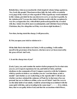 Behold, then, what an accusationthe whole inspired volume brings againstus.
‘See, Lord, this people! Thou knowesthow fully thy holy will is revealedin
every page of thy word: yet who regards it? Who regards any word contained
in this volume, provided he has any interest to serve, or any lust to gratify, by
the violation of it? I accuse the whole Christian world, with the exceptionof a
very few, as hypocrites:for, with all their professedregardfor thy revealed
will, they violate it in all its most essentialpoints; and with their boastof being
Christians, they live altogetheras if they were down-right heathens.’]
Now then, having stated the charge, I will proceedto,
II. Put you upon your trial in relation to it—
Of the little flock who believe in Christ, I will saynothing. I will confine
myself to the greatmass of my hearers, who have never yet been renewedby
the grace ofGod. And I ask,
1. Is not the charge true of you?
[Look, I pray you, and examine the matters before proposed. See in what state
you are, as it respects repentance for sin, and faith in Christ, and holy
obedience to the commands of God. Compare yourselves with the Scriptures
which ye profess to believe: see whetheryou are “castinto them, as into a
mould;” and whether ye are really living as the Apostles did? I will not ask
whether you have attained the eminence of Paul; for to that none of us can
pretend: but are we followers ofhim, as he was of Christ? And if he were to
see the daily habit of our minds, would he acknowledgeus as imbued with the
same spirit with him, and as treading in the same steps? — — — It is evident,
then, that we are guilty before God; and that the accusations whichMoses,
 