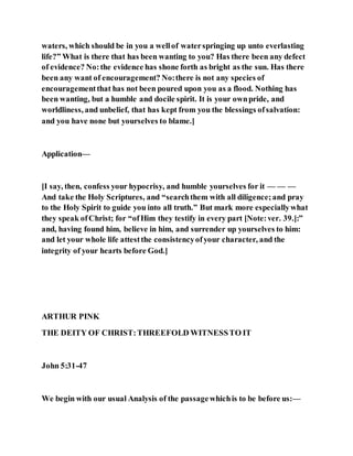 waters, which should be in you a wellof waterspringing up unto everlasting
life?” What is there that has been wanting to you? Has there been any defect
of evidence? No:the evidence has shone forth as bright as the sun. Has there
been any want of encouragement? No:there is not any species of
encouragementthat has not been poured upon you as a flood. Nothing has
been wanting, but a humble and docile spirit. It is your ownpride, and
worldliness, and unbelief, that has kept from you the blessings ofsalvation:
and you have none but yourselves to blame.]
Application—
[I say, then, confess your hypocrisy, and humble yourselves for it — — —
And take the Holy Scriptures, and “searchthem with all diligence;and pray
to the Holy Spirit to guide you into all truth.” But mark more especiallywhat
they speak ofChrist; for “ofHim they testify in every part [Note:ver. 39.]:”
and, having found him, believe in him, and surrender up yourselves to him:
and let your whole life attestthe consistencyofyour character, and the
integrity of your hearts before God.]
ARTHUR PINK
THE DEITY OF CHRIST:THREEFOLD WITNESSTO IT
John 5:31-47
We begin with our usual Analysis of the passagewhichis to be before us:—
 
