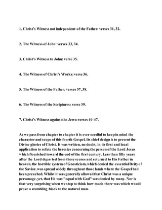 1. Christ’s Witness not independent of the Father: verses 31, 32.
2. The Witness of John: verses 33, 34.
3. Christ’s Witness to John: verse 35.
4. The Witness of Christ’s Works:verse 36.
5. The Witness of the Father: verses 37, 38.
6. The Witness of the Scriptures: verse 39.
7. Christ’s Witness againstthe Jews:verses 40-47.
As we pass from chapter to chapter it is ever needful to keepin mind the
characterand scope of this fourth Gospel. Its chief designis to presentthe
Divine glories ofChrist. It was written, no doubt, in its first and local
application to refute the heresies concerning the person of the Lord Jesus
which flourished toward the end of the first century. Less than fifty years
after the Lord departed from these scenes andreturned to His Father in
heaven, the horrible system of Gnosticism, which denied the essentialDeityof
the Savior, was spreadwidely throughout those lands where the Gospelhad
been preached. Whilst it was generallyallowedthat Christ was a unique
personage, yet, that He was "equalwith God" was denied by many. Nor is
that very surprising when we stop to think how much there was which would
prove a stumbling block to the natural man.
 