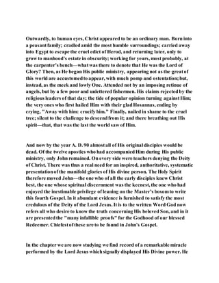 Outwardly, to human eyes, Christ appeared to be an ordinary man. Born into
a peasantfamily; cradledamid the most humble surroundings; carried away
into Egypt to escape the cruel edict of Herod, and returning later, only to
grow to manhood’s estate in obscurity; working for years, most probably, at
the carpenter’s bench—whatwas there to denote that He was the Lord of
Glory? Then, as He began His public ministry, appearing not as the greatof
this world are accustomedto appear, with much pomp and ostentation;but,
instead, as the meek and lowly One. Attended not by an imposing retinue of
angels, but by a few poor and unlettered fishermen. His claims rejectedby the
religious leaders of that day; the tide of popular opinion turning againstHim;
the very ones who first hailed Him with their gladHosannas, ending by
crying, "Away with him: crucify him." Finally, nailed in shame to the cruel
tree; silent to the challenge to descendfrom it; and there breathing out His
spirit—that, that was the last the world saw of Him.
And now by the year A. D. 90 almostall of His originaldisciples would be
dead. Of the twelve apostles who had accompaniedHim during His public
ministry, only John remained. On every side were teachers denying the Deity
of Christ. There was thus a real need for an inspired, authoritative, systematic
presentationof the manifold glories of His divine person. The Holy Spirit
therefore moved John—the one who of all the early disciples knew Christ
best, the one whose spiritual discernment was the keenest, the one who had
enjoyed the inestimable privilege of leaning on the Master’s bosomto write
this fourth Gospel. In it abundant evidence is furnished to satisfy the most
credulous of the Deity of the Lord Jesus. It is to the written Word God now
refers all who desire to know the truth concerning His beloved Son, and in it
are presentedthe "many infallible proofs" for the Godhood of our blessed
Redeemer. Chiefestofthese are to be found in John’s Gospel.
In the chapter we are now studying we find record of a remarkable miracle
performed by the Lord Jesus whichsignally displayed His Divine power. He
 