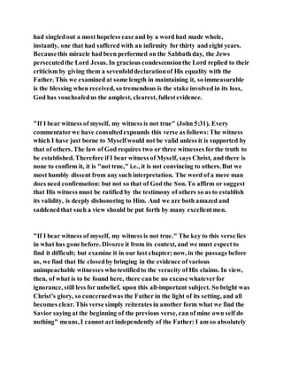 had singledout a most hopeless easeand by a word had made whole,
instantly, one that had suffered with an infirmity for thirty and eight years.
Becausethis miracle had been performed on the Sabbath day, the Jews
persecutedthe Lord Jesus. In gracious condescensionthe Lord replied to their
criticism by giving them a sevenfolddeclarationof His equality with the
Father. This we examined at some length in maintaining it, so immeasurable
is the blessing when received, so tremendous is the stake involved in its loss,
God has vouchsafedus the amplest, clearest, fullestevidence.
"If I bear witness of myself, my witness is not true" (John 5:31). Every
commentatorwe have consultedexpounds this verse as follows:The witness
which I have just borne to Myselfwould not be valid unless it is supported by
that of others. The law of God requires two or three witnesses forthe truth to
be established. Therefore if I bear witness of Myself, says Christ, and there is
none to confirm it, it is "not true," i.e., it is not convincing to others. But we
most humbly dissent from any such interpretation. The word of a mere man
does need confirmation: but not so that of God the Son. To affirm or suggest
that His witness must be ratified by the testimony of others so as to establish
its validity, is deeply dishonoring to Him. And we are both amazed and
saddenedthat such a view should be put forth by many excellentmen.
"If I bear witness of myself, my witness is not true." The key to this verse lies
in what has gone before. Divorce it from its context, and we must expect to
find it difficult; but examine it in our last chapter; now, in the passagebefore
us, we find that He closedby bringing in the evidence of various
unimpeachable witnesses who testifiedto the veracity of His claims. In view,
then, of what is to be found here, there canbe no excuse whateverfor
ignorance, still less for unbelief, upon this all-important subject. So bright was
Christ’s glory, so concernedwas the Father in the light of its setting, and all
becomes clear. This verse simply reiterates in another form what we find the
Savior saying at the beginning of the previous verse, can of mine own self do
nothing" means, I cannot act independently of the Father: I am so absolutely
 