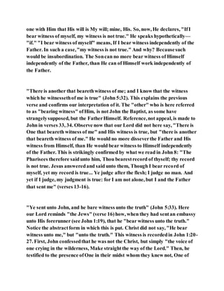 one with Him that His will is My will; mine, His. So, now, He declares, "IfI
bear witness of myself, my witness is not true." He speaks hypothetically—
"if." "I bear witness of myself" means, If I bear witness independently of the
Father. In such a case,"my witness is not true." And why? Becausesuch
would be insubordination. The Soncan no more bear witness of Himself
independently of the Father, than He can of Himself work independently of
the Father.
"There is another that bearethwitness of me; and I know that the witness
which he witnessethof me is true" (John 5:32). This explains the previous
verse and confirms our interpretation of it. The "other" who is here referred
to as "bearing witness" ofHim, is not John the Baptist, as some have
strangelysupposed, but the FatherHimself. Reference,not appeal, is made to
John in verses 33, 34. Observe now that our Lord did not here say, "There is
One that beareth witness of me" and His witness is true, but "there is another
that beareth witness of me." He would no more disseverthe Father and His
witness from Himself, than He would bear witness to Himself independently
of the Father. This is strikingly confirmed by what we read in John 8: "The
Pharisees therefore saidunto him, Thou bearestrecord of thyself; thy record
is not true. Jesus answeredand said unto them, Though I bear record of
myself, yet my record is true... Ye judge after the flesh; I judge no man. And
yet if I judge, my judgment is true: for I am not alone, but I and the Father
that sent me" (verses 13-16).
"Ye sent unto John, and he bare witness unto the truth" (John 5:33). Here
our Lord reminds "the Jews" (verse 16)how, when they had sentan embassy
unto His forerunner (see John 1:19), that he "bear witness unto the truth."
Notice the abstractform in which this is put. Christ did not say, "He bear
witness unto me," but "unto the truth." This witness is recordedin John 1:20-
27. First, John confessedthat he was not the Christ, but simply "the voice of
one crying in the wilderness, Make straightthe way of the Lord." Then, he
testified to the presence ofOne in their midst whom they knew not, One of
 