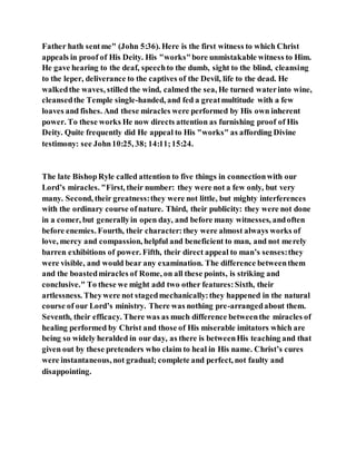 Father hath sentme" (John 5:36). Here is the first witness to which Christ
appeals in proof of His Deity. His "works"bore unmistakable witness to Him.
He gave hearing to the deaf, speechto the dumb, sight to the blind, cleansing
to the leper, deliverance to the captives of the Devil, life to the dead. He
walkedthe waves, stilled the wind, calmed the sea, He turned waterinto wine,
cleansedthe Temple single-handed, and fed a greatmultitude with a few
loaves and fishes. And these miracles were performed by His own inherent
power. To these works He now directs attention as furnishing proof of His
Deity. Quite frequently did He appeal to His "works" as affording Divine
testimony: see John10:25, 38; 14:11;15:24.
The late BishopRyle called attention to five things in connectionwith our
Lord’s miracles. "First, their number: they were not a few only, but very
many. Second, their greatness:they were not little, but mighty interferences
with the ordinary course ofnature. Third, their publicity: they were not done
in a comer, but generallyin open day, and before many witnesses, andoften
before enemies. Fourth, their character:they were almost always works of
love, mercy and compassion, helpful and beneficient to man, and not merely
barren exhibitions of power. Fifth, their direct appeal to man’s senses:they
were visible, and would bear any examination. The difference betweenthem
and the boastedmiracles of Rome, on all these points, is striking and
conclusive." To these we might add two other features:Sixth, their
artlessness. Theywere not stagedmechanically:they happened in the natural
course of our Lord’s ministry. There was nothing pre-arrangedabout them.
Seventh, their efficacy. There was as much difference betweenthe miracles of
healing performed by Christ and those of His miserable imitators which are
being so widely heralded in our day, as there is betweenHis teaching and that
given out by these pretenders who claim to heal in His name. Christ’s cures
were instantaneous, not gradual; complete and perfect, not faulty and
disappointing.
 
