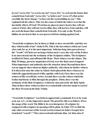 in you" (verse 42);"ye receive me not" (verse 43);"ye seek not the honor that
cometh from God only" (verse 44); "ye believe not" (verse 47). But notice
carefully the basic charge:"ye have not his word abiding in you." This
explained all the others. This was the cause ofwhich the others were but the
inevitable effects. If God’s Word has no place in man’s hearts they will not
come to Christ, they will not receive Him, they will not love God, and they will
not seek the honor that cometh from God only. It is only as the Word is
hidden in our hearts that we are preservedfrom sinning againstGod.
"Searchthe scriptures;for in them ye think ye have eternal life: and they are
they which testify of me" (John 5:39). This is the lastwitness which our Lord
cites, and, for us, it is the most important. John has long since passedaway;
the "words" ofChrist are no longer before men’s eyes;the voice of the Father
is no more heard; but the testimony of the Scriptures abides. The Scriptures
testified of Christ, and affirmed His Deity. Their witness was the climax. The
Holy Writings, given by inspiration of God, were the final court of appeal.
What importance and authority does He attachto them! Beyond them there
was no appeal: above them no higher authority: after them no further witness.
It is blessedto note the order in which Christ placed the three witnesses to
which He appealedin proof of His equality with God. First, there was the
witness of His own Divine works. Second, there was the witness which the
Father had borne to Him through the prophets. Third, there was the
testimony of the Holy Scriptures, written by men moved by the Holy Spirit.
Thus in these three witnessesthere is a remarkable reference made to eachof
the three Persons in the Holy Trinity.
"Searchthe Scriptures" was both an appealand a command. It is to be read,
as in our A.V., in the imperative mood. The proof for this is as follows:First,
the usage ofthe word. The Bible is its own interpreter. If scripture be
compared with scripture its meaning will be plain. In John 7:52 we find the
only other occurrence ofthe Greek word(ereunao) in John’s Gospel, here
translated "search";"They answeredand said unto him, Art thou also of
 