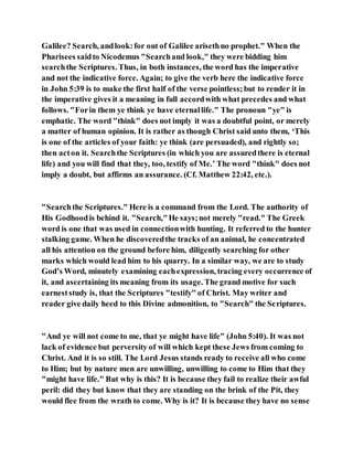 Galilee? Search, andlook:for out of Galilee arisethno prophet." When the
Pharisees saidto Nicodemus "Searchand look," they were bidding him
searchthe Scriptures. Thus, in both instances, the word has the imperative
and not the indicative force. Again; to give the verb here the indicative force
in John 5:39 is to make the first half of the verse pointless;but to render it in
the imperative gives it a meaning in full accordwith what precedes and what
follows. "Forin them ye think ye have eternallife." The pronoun "ye" is
emphatic. The word "think" does not imply it was a doubtful point, or merely
a matter of human opinion. It is rather as though Christ said unto them, ‘This
is one of the articles of your faith: ye think (are persuaded), and rightly so;
then acton it. Searchthe Scriptures (in which you are assuredthere is eternal
life) and you will find that they, too, testify of Me.’ The word "think" does not
imply a doubt, but affirms an assurance. (Cf. Matthew 22:42, etc.).
"Searchthe Scriptures." Here is a command from the Lord. The authority of
His Godhoodis behind it. "Search,"He says;not merely "read." The Greek
word is one that was used in connectionwith hunting. It referred to the hunter
stalking game. When he discoveredthe tracks of an animal, he concentrated
all his attention on the ground before him, diligently searching for other
marks which would lead him to his quarry. In a similar way, we are to study
God’s Word, minutely examining eachexpression, tracing every occurrence of
it, and ascertaining its meaning from its usage. The grand motive for such
earneststudy is, that the Scriptures "testify" of Christ. May writer and
reader give daily heed to this Divine admonition, to "Search" the Scriptures.
"And ye will not come to me, that ye might have life" (John 5:40). It was not
lack of evidence but perversity of will which kept these Jews from coming to
Christ. And it is so still. The Lord Jesus stands ready to receive all who come
to Him; but by nature men are unwilling, unwilling to come to Him that they
"might have life." But why is this? It is because they fail to realize their awful
peril: did they but know that they are standing on the brink of the Pit, they
would flee from the wrath to come. Why is it? It is because they have no sense
 