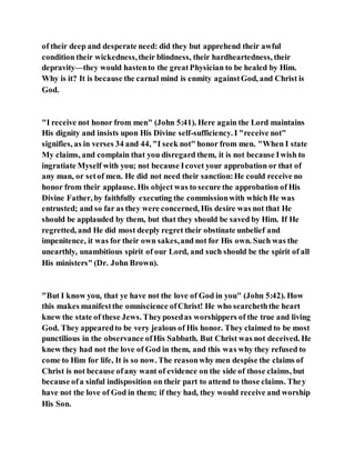 of their deep and desperate need: did they but apprehend their awful
condition their wickedness,their blindness, their hardheartedness, their
depravity—they would hastento the greatPhysician to be healed by Him.
Why is it? It is because the carnal mind is enmity againstGod, and Christ is
God.
"I receive not honor from men" (John 5:41). Here again the Lord maintains
His dignity and insists upon His Divine self-sufficiency. I "receive not"
signifies, as in verses 34 and 44, "I seek not" honor from men. "When I state
My claims, and complain that you disregard them, it is not because Iwish to
ingratiate Myself with you; not because Icovet your approbation or that of
any man, or setof men. He did not need their sanction:He could receive no
honor from their applause. His object was to secure the approbation of His
Divine Father, by faithfully executing the commissionwith which He was
entrusted; and so far as they were concerned, His desire was not that He
should be applauded by them, but that they should be saved by Him. If He
regretted, and He did most deeply regret their obstinate unbelief and
impenitence, it was for their own sakes,and not for His own. Such was the
unearthly, unambitious spirit of our Lord, and such should be the spirit of all
His ministers" (Dr. John Brown).
"But I know you, that ye have not the love of God in you" (John 5:42). How
this makes manifestthe omniscience ofChrist! He who searcheththe heart
knew the state of these Jews. Theyposedas worshippers of the true and living
God. They appearedto be very jealous of His honor. They claimed to be most
punctilious in the observance ofHis Sabbath. But Christ was not deceived. He
knew they had not the love of God in them, and this was why they refused to
come to Him for life, It is so now. The reasonwhy men despise the claims of
Christ is not because ofany want of evidence on the side of those claims, but
because ofa sinful indisposition on their part to attend to those claims. They
have not the love of God in them; if they had, they would receive and worship
His Son.
 